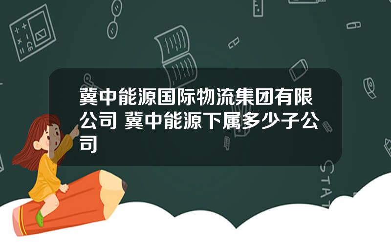 冀中能源国际物流集团有限公司 冀中能源下属多少子公司